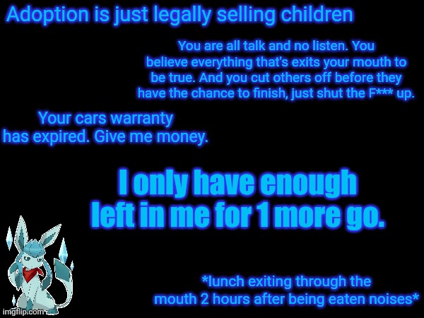 Adoption is just legally selling children; You are all talk and no listen. You believe everything that's exits your mouth to be true. And you cut others off before they have the chance to finish, just shut the F*** up. Your cars warranty has expired. Give me money. I only have enough left in me for 1 more go. *lunch exiting through the mouth 2 hours after being eaten noises* | image tagged in frost,quotes | made w/ Imgflip meme maker