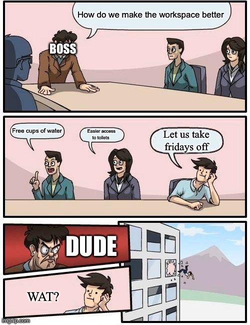 Boardroom Meeting Suggestion | How do we make the workspace better; BOSS; Free cups of water; Easier access to toilets; Let us take fridays off; DUDE; WAT? | image tagged in memes,boardroom meeting suggestion | made w/ Imgflip meme maker