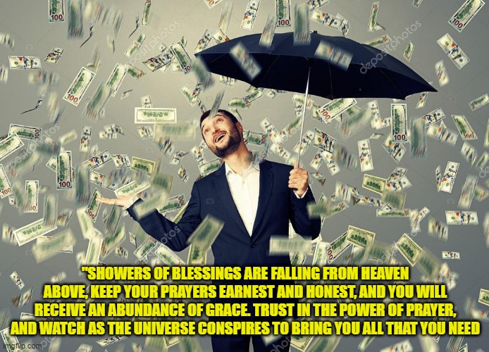 Rich main raining money | "SHOWERS OF BLESSINGS ARE FALLING FROM HEAVEN ABOVE, KEEP YOUR PRAYERS EARNEST AND HONEST, AND YOU WILL RECEIVE AN ABUNDANCE OF GRACE. TRUST IN THE POWER OF PRAYER, AND WATCH AS THE UNIVERSE CONSPIRES TO BRING YOU ALL THAT YOU NEED | image tagged in rich main raining money | made w/ Imgflip meme maker