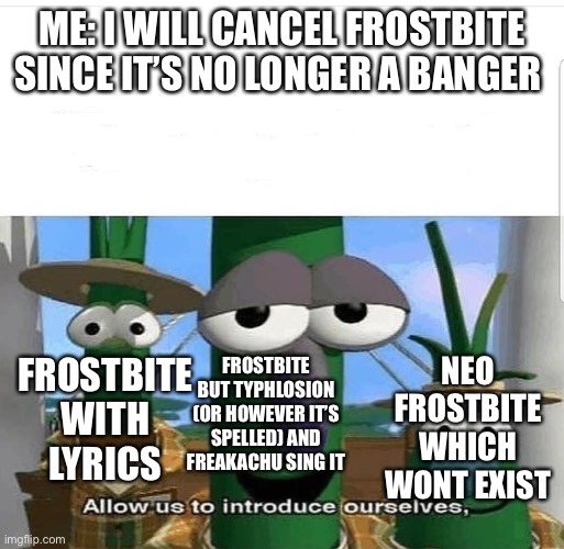 Allow us to introduce ourselves | ME: I WILL CANCEL FROSTBITE SINCE IT’S NO LONGER A BANGER; NEO FROSTBITE WHICH WONT EXIST; FROSTBITE BUT TYPHLOSION (OR HOWEVER IT’S SPELLED) AND FREAKACHU SING IT; FROSTBITE WITH LYRICS | image tagged in allow us to introduce ourselves | made w/ Imgflip meme maker