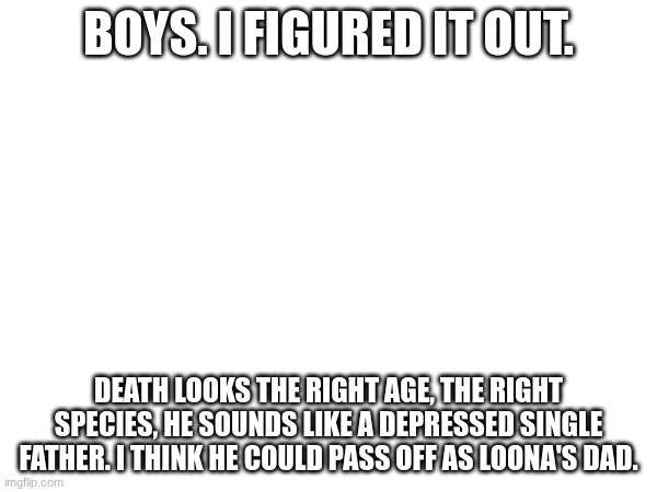BOYS. I FIGURED IT OUT. DEATH LOOKS THE RIGHT AGE, THE RIGHT SPECIES, HE SOUNDS LIKE A DEPRESSED SINGLE FATHER. I THINK HE COULD PASS OFF AS LOONA'S DAD. | made w/ Imgflip meme maker