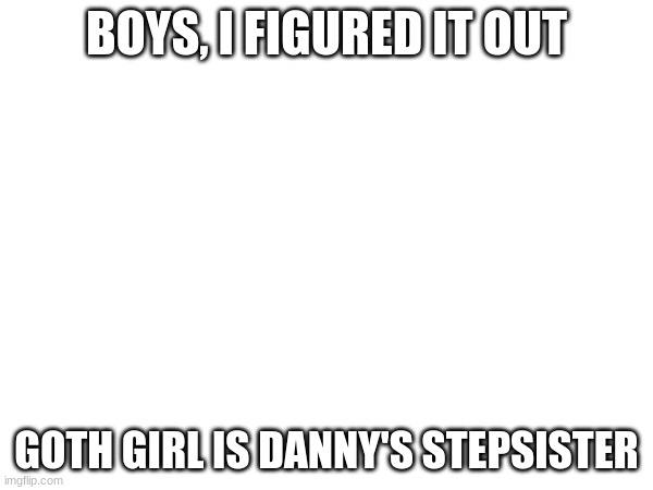 BOYS, I FIGURED IT OUT; GOTH GIRL IS DANNY'S STEPSISTER | made w/ Imgflip meme maker