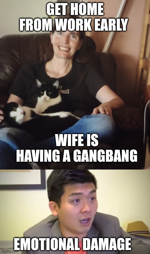 GET HOME FROM WORK EARLY; WIFE IS HAVING A GANGBANG; EMOTIONAL DAMAGE | image tagged in cheating nancy,emotional damage | made w/ Imgflip meme maker