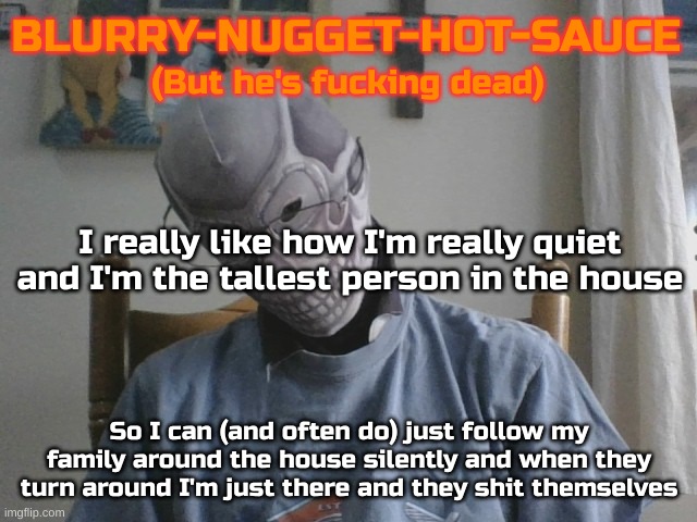 Most often at the fridge is when I do this | I really like how I'm really quiet and I'm the tallest person in the house; So I can (and often do) just follow my family around the house silently and when they turn around I'm just there and they shit themselves | image tagged in blurry-nugget-hot-sauce but he's f cking dead | made w/ Imgflip meme maker