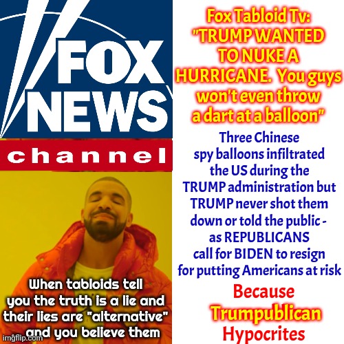 Funny How Trumpublicans Say Everything Is "Fake News" Except Their "Alternative Facts" News | Fox Tabloid Tv:
"TRUMP WANTED TO NUKE A HURRICANE.  You guys won't even throw a dart at a balloon"; Three Chinese spy balloons infiltrated the US during the TRUMP administration but TRUMP never shot them down or told the public - 
as REPUBLICANS call for BIDEN to resign for putting Americans at risk; Because Trumpublican Hypocrites; When tabloids tell you the truth is a lie and their lies are "alternative" ... and you believe them; Trumpublican | image tagged in memes,drake hotline bling,liars,deceivers,scumbag republicans,fox tabloid tv alternative facts | made w/ Imgflip meme maker