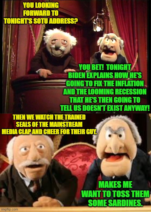 Yep . . . pretty much. | YOU LOOKING FORWARD TO TONIGHT'S SOTU ADDRESS? YOU BET!  TONIGHT BIDEN EXPLAINS HOW HE'S GOING TO FIX THE INFLATION AND THE LOOMING RECESSION THAT HE'S THEN GOING TO TELL US DOESN'T EXIST ANYWAY! THEN WE WATCH THE TRAINED SEALS OF THE MAINSTREAM MEDIA CLAP AND CHEER FOR THEIR GUY. MAKES ME WANT TO TOSS THEM SOME SARDINES. | image tagged in trained seals | made w/ Imgflip meme maker