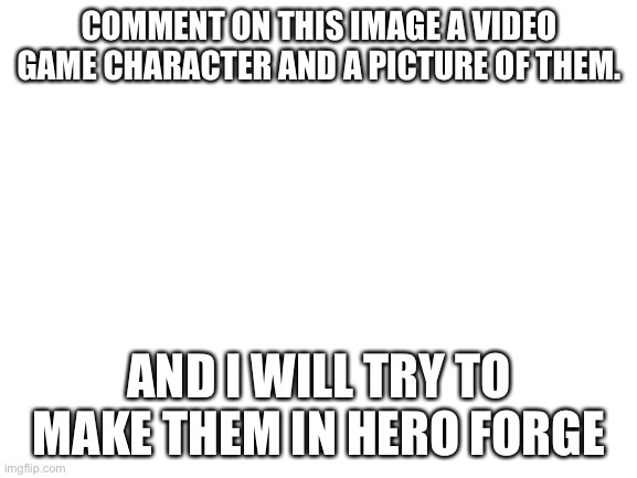 Blank White Template | COMMENT ON THIS IMAGE A VIDEO GAME CHARACTER AND A PICTURE OF THEM. AND I WILL TRY TO MAKE THEM IN HERO FORGE | image tagged in blank white template | made w/ Imgflip meme maker