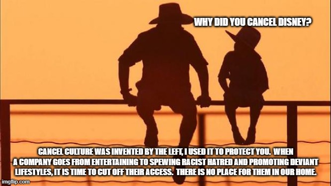 Cowboy wisdom, entertainment and promoting racism are not the same things. | WHY DID YOU CANCEL DISNEY? CANCEL CULTURE WAS INVENTED BY THE LEFT, I USED IT TO PROTECT YOU.  WHEN A COMPANY GOES FROM ENTERTAINING TO SPEWING RACIST HATRED AND PROMOTING DEVIANT LIFESTYLES, IT IS TIME TO CUT OFF THEIR ACCESS.  THERE IS NO PLACE FOR THEM IN OUR HOME. | image tagged in cowboy father and son,cancel disney,cowboy wisdom,groomers,racists,deviants | made w/ Imgflip meme maker
