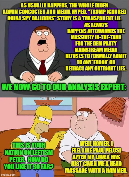 A Simpsons and Family Guy crossover.  What's not to like, eh? | AS USUALLY HAPPENS, THE WHOLE BIDEN ADMIN CONCOCTED AND MEDIA HYPED, "TRUMP IGNORED CHINA SPY BALLOONS" STORY IS A TRANSPARENT LIE. AS ALWAYS HAPPENS AFTERWARDS THE MASSIVELY IN-THE-TANK FOR THE DEM PARTY MAINSTREAM MEDIA REFUSES TO FORMALLY ADMIT TO ANY 'ERROR' OR RETRACT ANY OUTRIGHT LIES. WE NOW GO TO OUR ANALYSIS EXPERT:; WELL HOMER, I FEEL LIKE PAUL PELOSI AFTER MY LOVER HAS JUST GIVEN ME A HEAD MASSAGE WITH A HAMMER. THIS IS YOUR NATION ON LEFTISM PETER.  HOW DO YOU LIKE IT SO FAR? | image tagged in peter griffin news | made w/ Imgflip meme maker