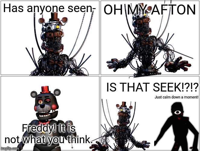 A comic. Yes. It is a comic | Has anyone seen-; OH MY AFTON; IS THAT SEEK!?!? Just calm down a moment! Freddy! It is not what you think. | image tagged in memes,blank comic panel 2x2 | made w/ Imgflip meme maker