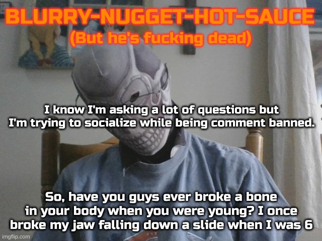 Blurry-nugget-hot-sauce but he's f*cking dead | I know I'm asking a lot of questions but I'm trying to socialize while being comment banned. So, have you guys ever broke a bone in your body when you were young? I once broke my jaw falling down a slide when I was 6 | image tagged in blurry-nugget-hot-sauce but he's f cking dead | made w/ Imgflip meme maker