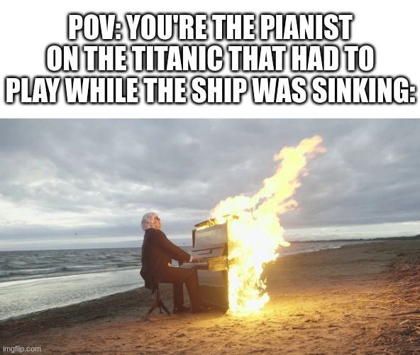 piano in fire | POV: YOU'RE THE PIANIST ON THE TITANIC THAT HAD TO PLAY WHILE THE SHIP WAS SINKING: | image tagged in piano in fire | made w/ Imgflip meme maker