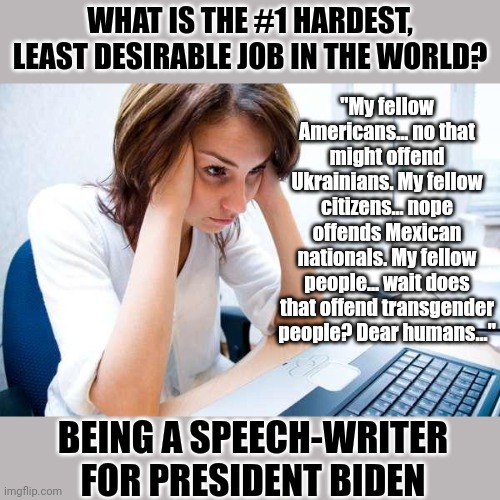 Ol Biden has made the job of speech writer a wee bit harder.... | WHAT IS THE #1 HARDEST, LEAST DESIRABLE JOB IN THE WORLD? "My fellow Americans... no that might offend Ukrainians. My fellow citizens... nope offends Mexican nationals. My fellow people... wait does that offend transgender people? Dear humans..."; BEING A SPEECH-WRITER FOR PRESIDENT BIDEN | image tagged in frustrated at computer,joe biden,speech,hopeless,liberals,task failed successfully | made w/ Imgflip meme maker