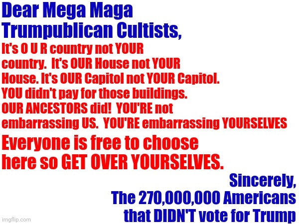 The Truth Is No Where In The Known Universe Is Eighty Million More Than Over A Quarter Million | Dear Mega Maga Trumpublican Cultists, It's O U R country not YOUR country.  It's OUR House not YOUR House. It's OUR Capitol not YOUR Capitol. YOU didn't pay for those buildings. OUR ANCESTORS did!  YOU'RE not embarrassing US.  YOU'RE embarrassing YOURSELVES; Everyone is free to choose here so GET OVER YOURSELVES. Sincerely,
The 270,000,000 Americans that DIDN'T vote for Trump | image tagged in memes,simpleton,scumbag republicans,losers,clown car republicans,out numbered | made w/ Imgflip meme maker