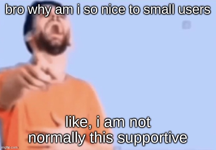 HAHAHHA | bro why am i so nice to small users; like, i am not normally this supportive | image tagged in hahahha | made w/ Imgflip meme maker