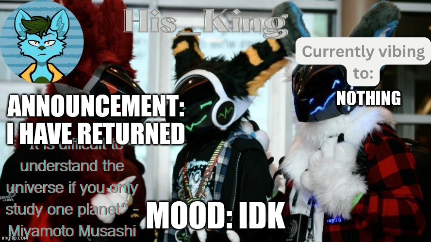 His_Kings template (credit to We_Came_As_Protogens) | NOTHING; ANNOUNCEMENT: I HAVE RETURNED; MOOD: IDK | image tagged in his_kings template credit to we_came_as_protogens | made w/ Imgflip meme maker