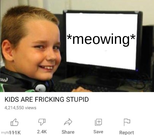 Thsi is so true. | *meowing* | image tagged in kids are fricking stupid | made w/ Imgflip meme maker