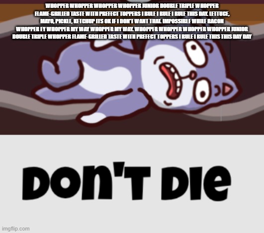 Don't die | WHOPPER WHOPPER WHOPPER WHOPPER JUNIOR DOUBLE TRIPLE WHOPPER FLAME-GRILLED TASTE WITH PREFECT TOPPERS I RULE I RULE I RULE THIS DAY. LETTUCE, MAYO, PICKLE, KETCHUP ITS OK IF I DON'T WANT THAT. IMPOSSIBLE WHILE BACON WHOPPER EY WHOPPER MY WAY WHOPPER MY WAY. WHOPPER WHOPPER WHOPPER WHOPPER JUNIOR DOUBLE TRIPLE WHOPPER FLAME-GRILLED TASTE WITH PREFECT TOPPERS I RULE I RULE THIS THIS DAY DAY | made w/ Imgflip meme maker