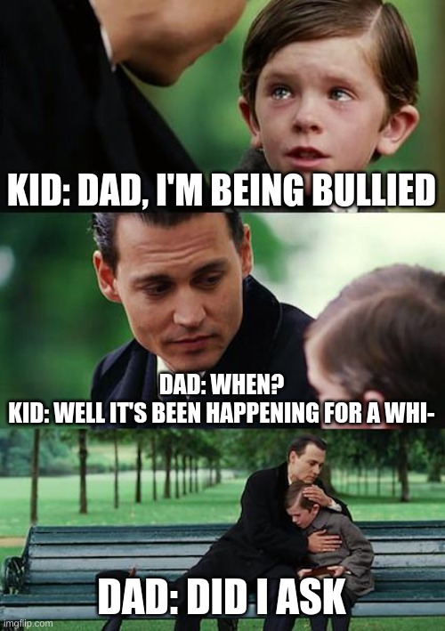 parents in 2050 | KID: DAD, I'M BEING BULLIED; DAD: WHEN?
KID: WELL IT'S BEEN HAPPENING FOR A WHI-; DAD: DID I ASK | image tagged in memes,finding neverland | made w/ Imgflip meme maker