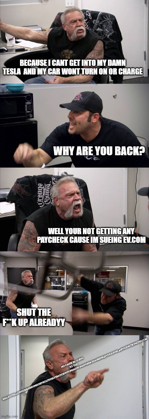 I cant get into my tesla!! | BECAUSE I CANT GET INTO MY DAMN TESLA  AND MY CAR WONT TURN ON OR CHARGE; WHY ARE YOU BACK? WELL YOUR NOT GETTING ANY PAYCHECK CAUSE IM SUEING EV.COM; NO CAUSE IM GOING TO THE REALEVTESLLAEVHUMMEREVPRIUSEVBOLTEVSILVERADOEVHYUNDAIYKONAEVMERCEDASBENEQEVSVOLVOXC40EVAUDIETRONGTEV.COM; SHUT THE F**K UP ALREADYY | image tagged in memes,american chopper argument,tesla | made w/ Imgflip meme maker