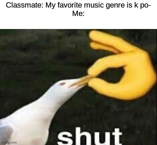 SHUT | Classmate: My favorite music genre is k po-
Me: | image tagged in shut | made w/ Imgflip meme maker