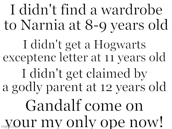 Blank White Template | I didn't find a wardrobe to Narnia at 8-9 years old; I didn't get a Hogwarts exceptenc letter at 11 years old; I didn't get claimed by a godly parent at 12 years old; Gandalf come on your my only ope now! | image tagged in blank white template,narnia,hogwarts,percy jackson,lord of the rings | made w/ Imgflip meme maker