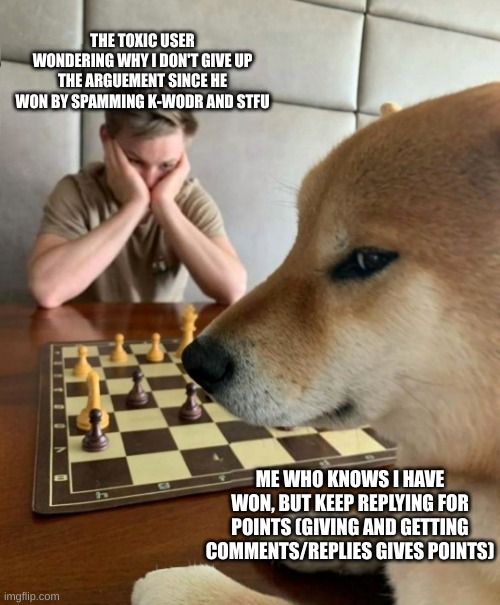 Ultimate point farm | THE TOXIC USER WONDERING WHY I DON'T GIVE UP THE ARGUEMENT SINCE HE WON BY SPAMMING K-WODR AND STFU; ME WHO KNOWS I HAVE WON, BUT KEEP REPLYING FOR POINTS (GIVING AND GETTING COMMENTS/REPLIES GIVES POINTS) | image tagged in chess doge | made w/ Imgflip meme maker