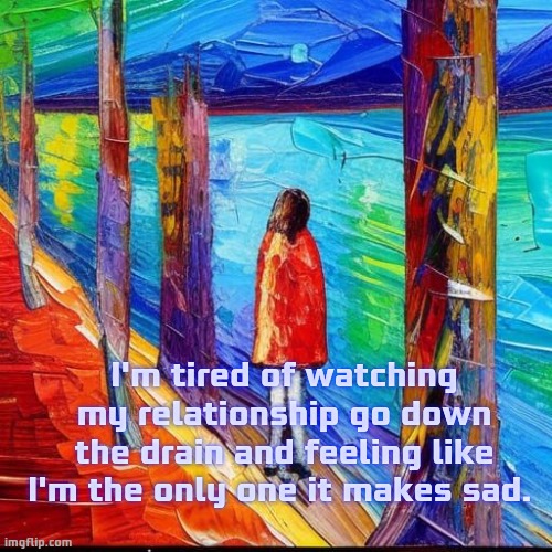 Brightly sad. | I'm tired of watching my relationship go down the drain and feeling like I'm the only one it makes sad. | image tagged in deep thoughts,shower thoughts,sad,love,depression | made w/ Imgflip meme maker
