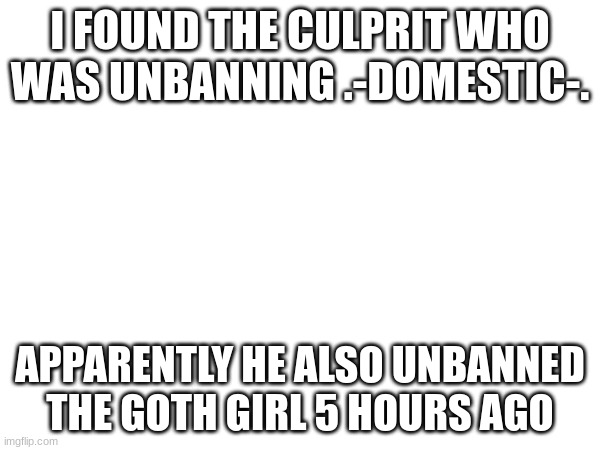 I FOUND THE CULPRIT WHO WAS UNBANNING .-DOMESTIC-. APPARENTLY HE ALSO UNBANNED THE GOTH GIRL 5 HOURS AGO | made w/ Imgflip meme maker