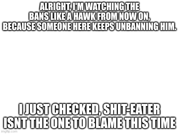 balls | ALRIGHT, I'M WATCHING THE BANS LIKE A HAWK FROM NOW ON, BECAUSE SOMEONE HERE KEEPS UNBANNING HIM. I JUST CHECKED, SHIT-EATER ISNT THE ONE TO BLAME THIS TIME | made w/ Imgflip meme maker