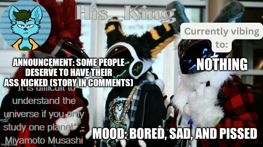 i hate people | ANNOUNCEMENT: SOME PEOPLE DESERVE TO HAVE THEIR ASS KICKED (STORY IN COMMENTS); NOTHING; MOOD: BORED, SAD, AND PISSED | image tagged in his_kings template credit to we_came_as_protogens | made w/ Imgflip meme maker