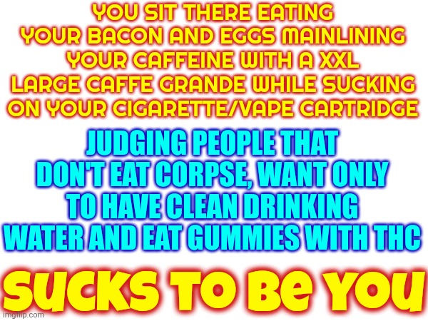 Judgy McJudges That Judge Everyone But Themselves | YOU SIT THERE EATING YOUR BACON AND EGGS MAINLINING YOUR CAFFEINE WITH A XXL LARGE CAFFE GRANDE WHILE SUCKING ON YOUR CIGARETTE/VAPE CARTRIDGE; JUDGING PEOPLE THAT DON'T EAT CORPSE, WANT ONLY TO HAVE CLEAN DRINKING WATER AND EAT GUMMIES WITH THC; sucks to be you | image tagged in hypocrites,freaking hypocrites,hypocrisy,hypocrite,memes,corpse flesh eaters | made w/ Imgflip meme maker