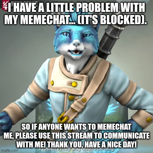 Memechat Troubles... | I HAVE A LITTLE PROBLEM WITH MY MEMECHAT... (IT'S BLOCKED). SO IF ANYONE WANTS TO MEMECHAT ME, PLEASE USE THIS STREAM TO COMMUNICATE WITH ME! THANK YOU, HAVE A NICE DAY! | image tagged in frosten ice-fang comments | made w/ Imgflip meme maker