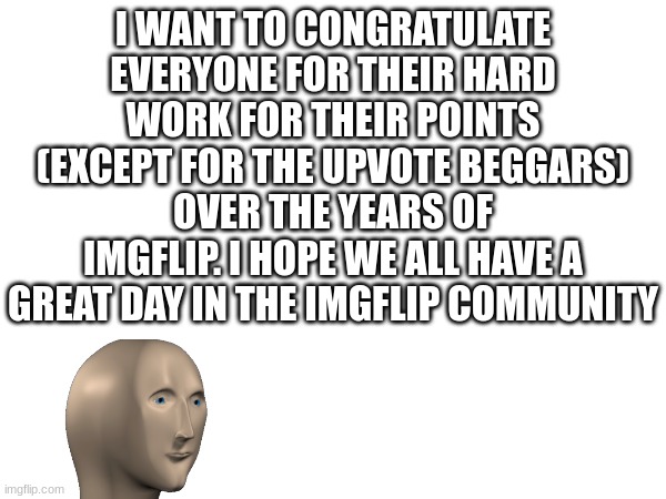 a  great day | I WANT TO CONGRATULATE EVERYONE FOR THEIR HARD WORK FOR THEIR POINTS (EXCEPT FOR THE UPVOTE BEGGARS) OVER THE YEARS OF IMGFLIP. I HOPE WE ALL HAVE A GREAT DAY IN THE IMGFLIP COMMUNITY | image tagged in wholesome | made w/ Imgflip meme maker