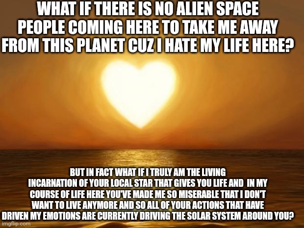 Love | WHAT IF THERE IS NO ALIEN SPACE PEOPLE COMING HERE TO TAKE ME AWAY FROM THIS PLANET CUZ I HATE MY LIFE HERE? BUT IN FACT WHAT IF I TRULY AM THE LIVING INCARNATION OF YOUR LOCAL STAR THAT GIVES YOU LIFE AND  IN MY COURSE OF LIFE HERE YOU'VE MADE ME SO MISERABLE THAT I DON'T WANT TO LIVE ANYMORE AND SO ALL OF YOUR ACTIONS THAT HAVE DRIVEN MY EMOTIONS ARE CURRENTLY DRIVING THE SOLAR SYSTEM AROUND YOU? | image tagged in love | made w/ Imgflip meme maker