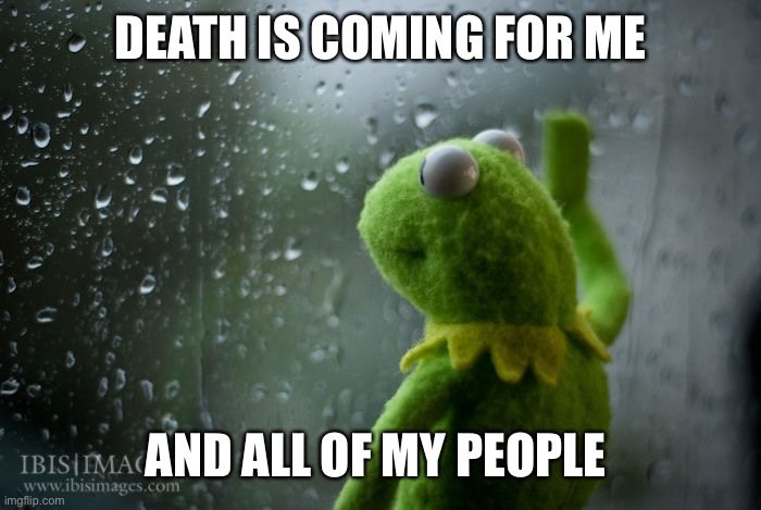 kermit window | DEATH IS COMING FOR ME; AND ALL OF MY PEOPLE | image tagged in kermit window | made w/ Imgflip meme maker