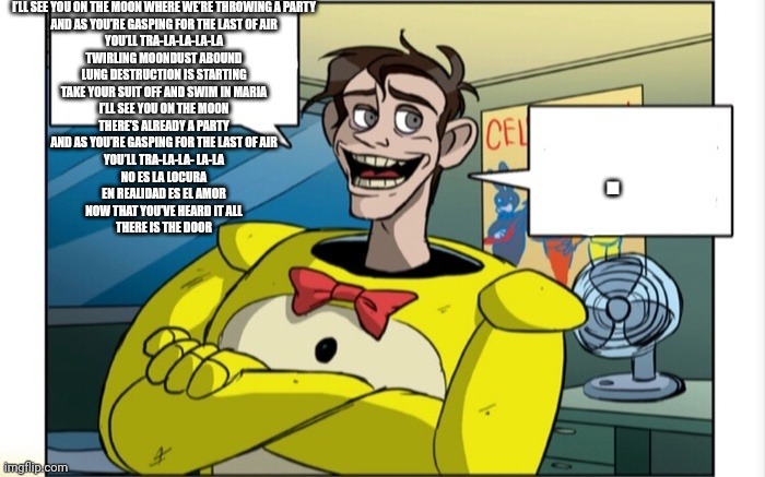 Moon Waltz | I’LL SEE YOU ON THE MOON WHERE WE’RE THROWING A PARTY
AND AS YOU’RE GASPING FOR THE LAST OF AIR
YOU’LL TRA-LA-LA-LA-LA
TWIRLING MOONDUST ABOUND
LUNG DESTRUCTION IS STARTING
TAKE YOUR SUIT OFF AND SWIM IN MARIA
I’LL SEE YOU ON THE MOON
THERE’S ALREADY A PARTY
AND AS YOU’RE GASPING FOR THE LAST OF AIR
YOU’LL TRA-LA-LA- LA-LA
NO ES LA LOCURA
EN REALIDAD ES EL AMOR
NOW THAT YOU’VE HEARD IT ALL
THERE IS THE DOOR; . | image tagged in dave explain | made w/ Imgflip meme maker