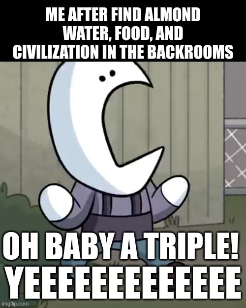 I'm gonna live! | ME AFTER FIND ALMOND WATER, FOOD, AND CIVILIZATION IN THE BACKROOMS; OH BABY A TRIPLE! YEEEEEEEEEEEEE | image tagged in oh baby a triple,backrooms,almond water | made w/ Imgflip meme maker