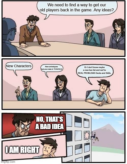 fix duel links | We need to find a way to get our old players back in the game. Any ideas? New Characters; New archetypes that are meta in TCG/OCG; Or I don't know maybe a new ban list and nerf to REAL PROBLEMS Decks and Skills. NO, THAT'S A BAD IDEA; I AM RIGHT | image tagged in memes,boardroom meeting suggestion,yugioh | made w/ Imgflip meme maker