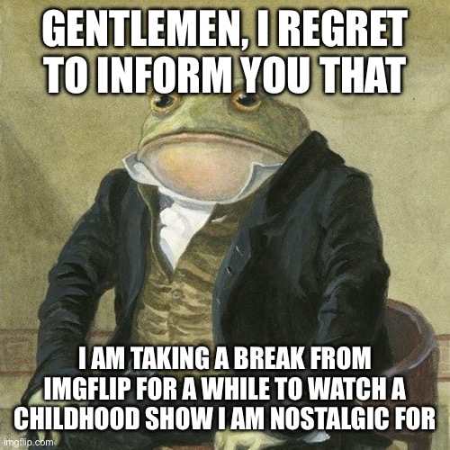 I’m taking a break | GENTLEMEN, I REGRET TO INFORM YOU THAT; I AM TAKING A BREAK FROM IMGFLIP FOR A WHILE TO WATCH A CHILDHOOD SHOW I AM NOSTALGIC FOR | image tagged in gentlemen it is with great pleasure to inform you that | made w/ Imgflip meme maker