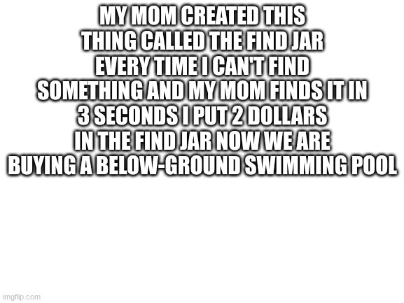 would this ever hapen to you | MY MOM CREATED THIS THING CALLED THE FIND JAR EVERY TIME I CAN'T FIND SOMETHING AND MY MOM FINDS IT IN 3 SECONDS I PUT 2 DOLLARS IN THE FIND JAR NOW WE ARE BUYING A BELOW-GROUND SWIMMING POOL | image tagged in blank white template,mom,bruh moment,memes,funny,relatable | made w/ Imgflip meme maker