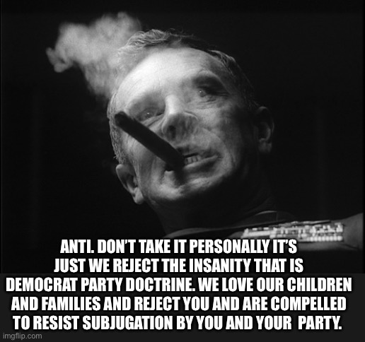 General Ripper (Dr. Strangelove) | ANTI. DON’T TAKE IT PERSONALLY IT’S JUST WE REJECT THE INSANITY THAT IS DEMOCRAT PARTY DOCTRINE. WE LOVE OUR CHILDREN AND FAMILIES AND REJEC | image tagged in general ripper dr strangelove | made w/ Imgflip meme maker
