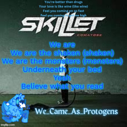 Best Skillet album temp | We are
We are the shaken (shaken)
We are the monsters (monsters)
Underneath your bed
Yeah
Believe what you read | image tagged in best skillet album temp | made w/ Imgflip meme maker