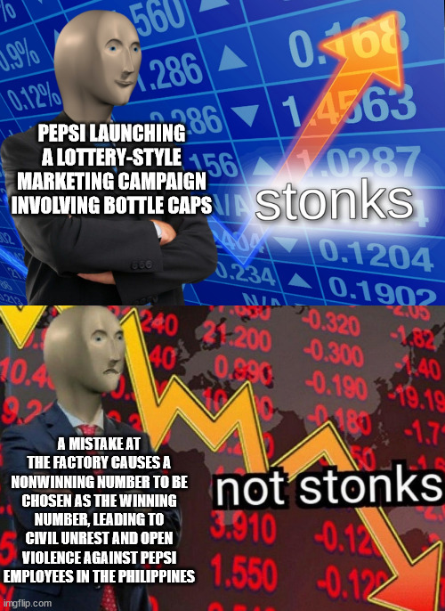 Number Fever | PEPSI LAUNCHING A LOTTERY-STYLE MARKETING CAMPAIGN INVOLVING BOTTLE CAPS; A MISTAKE AT THE FACTORY CAUSES A NONWINNING NUMBER TO BE CHOSEN AS THE WINNING NUMBER, LEADING TO CIVIL UNREST AND OPEN VIOLENCE AGAINST PEPSI EMPLOYEES IN THE PHILIPPINES | image tagged in stonks not stonks | made w/ Imgflip meme maker