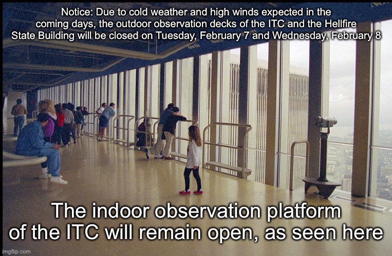 Notice: Due to cold weather and high winds expected in the coming days, the outdoor observation decks of the ITC and the Hellfire State Building will be closed on Tuesday, February 7 and Wednesday, February 8; The indoor observation platform of the ITC will remain open, as seen here | made w/ Imgflip meme maker
