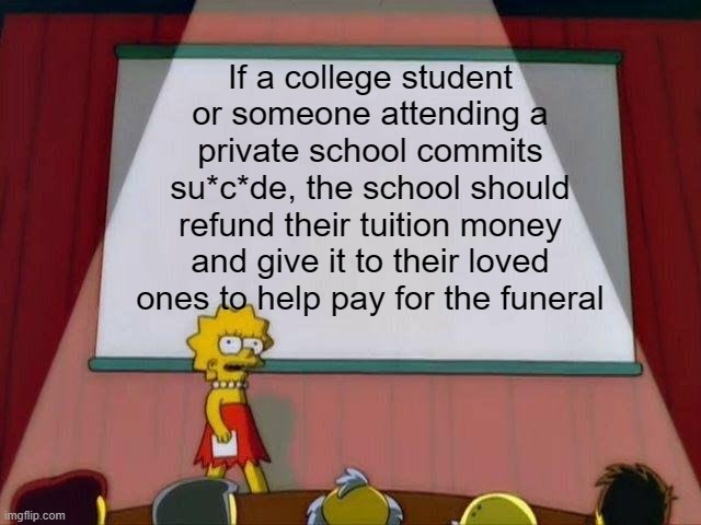 Just a random thought I have sometimes | If a college student or someone attending a private school commits su*c*de, the school should refund their tuition money and give it to their loved ones to help pay for the funeral | image tagged in lisa simpson's presentation,college,money | made w/ Imgflip meme maker