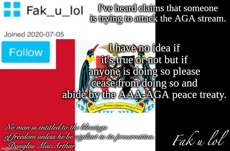 quick announcement | I've heard claims that someone is trying to attack the AGA stream. I have no idea if it's true or not but if anyone is doing so please cease from doing so and abide by the AAA-AGA peace treaty. | image tagged in fak_u_lol aaa announcement template | made w/ Imgflip meme maker