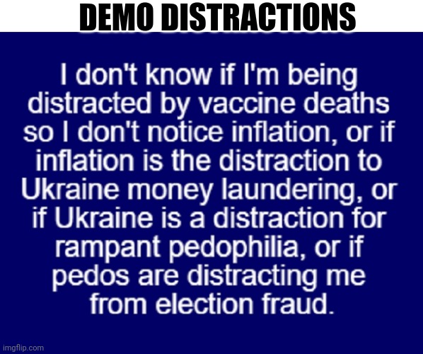 Demo Distractions | DEMO DISTRACTIONS; I DON'T KNOW IF I'M BEING DISTRACTED BY VACCINE DEATHS SO I DON'T NOTICE INFLATION, OR IF INFLATION IS THE DISTRACTION TO UKRAINE MONEY LAUNDERING, OR IF UKRAINE IS THE DISTRACTION FOR RAMPANT PEDOPHILIA, OR IF PEDOS ARE DISTRACTING ME FROM ELECTION FRAUD. | image tagged in democrat distractions,vaccine deaths,ukraine money laundering,inflation,pedophilia,voter fraud | made w/ Imgflip meme maker