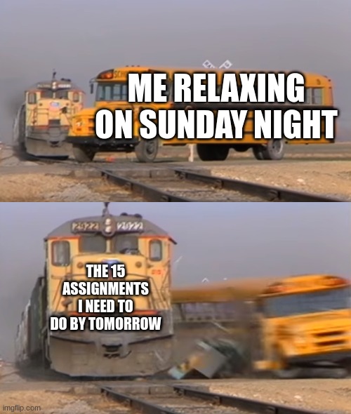 heheheheheheheheheheeehehehhehehe | ME RELAXING ON SUNDAY NIGHT; THE 15 ASSIGNMENTS I NEED TO DO BY TOMORROW | image tagged in a train hitting a school bus | made w/ Imgflip meme maker
