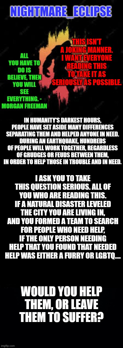 In humanity's darkest hours, hope and helping hands burn brightest
(az: wow that's a lotta words. too bad I'm not readin em) | THIS ISN'T A JOKING MANNER. I WANT EVERYONE READING THIS TO TAKE IT AS SERIOUSLY AS POSSIBLE. IN HUMANITY'S DARKEST HOURS, PEOPLE HAVE SET ASIDE MANY DIFFERENCES SEPARATING THEM AND HELPED ANYONE IN NEED.
DURING AN EARTHQUAKE, HUNDREDS OF PEOPLE WILL WORK TOGETHER, REGARDLESS OF GRUDGES OR FEUDS BETWEEN THEM, IN ORDER TO HELP THOSE IN TROUBLE AND IN NEED. I ASK YOU TO TAKE THIS QUESTION SERIOUS. ALL OF YOU WHO ARE READING THIS. IF A NATURAL DISASTER LEVELED THE CITY YOU ARE LIVING IN, AND YOU FORMED A TEAM TO SEARCH FOR PEOPLE WHO NEED HELP, IF THE ONLY PERSON NEEDING HELP THAT YOU FOUND THAT NEEDED HELP WAS EITHER A FURRY OR LGBTQ.... WOULD YOU HELP THEM, OR LEAVE THEM TO SUFFER? | image tagged in nightmare_eclipse sasquatch announcement template,double long black template,black background | made w/ Imgflip meme maker